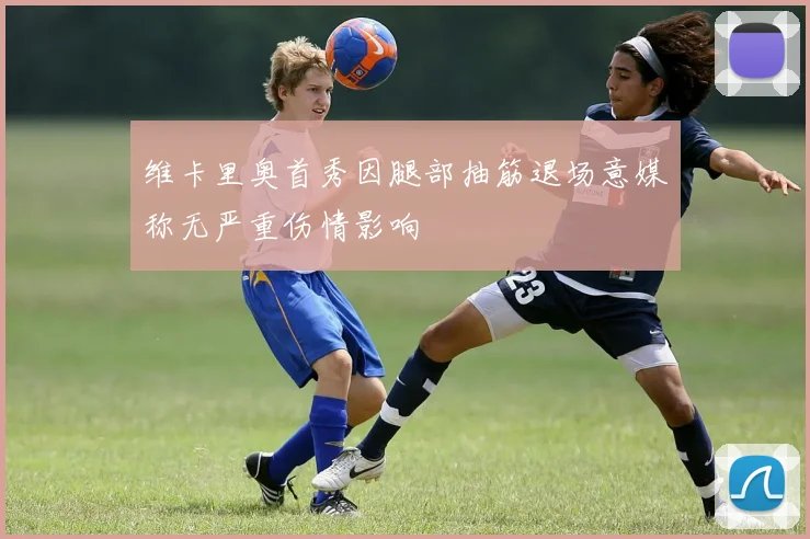 维卡里奥首秀因腿部抽筋退场意媒称无严重伤情影响